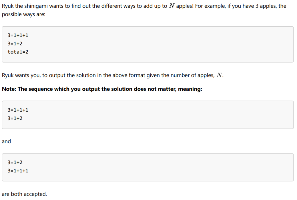 Ryuk the shinigami wants to find out the different ways to add up to N apples! For example, if you have 3 apples, the
possible ways are:
3=1+1+1
3=1+2
total=2
Ryuk wants you, to output the solution in the above format given the number of apples, N.
Note: The sequence which you output the solution does not matter, meaning:
3=1+1+1
3=1+2
and
3=1+2
3=1+1+1
are both accepted.
