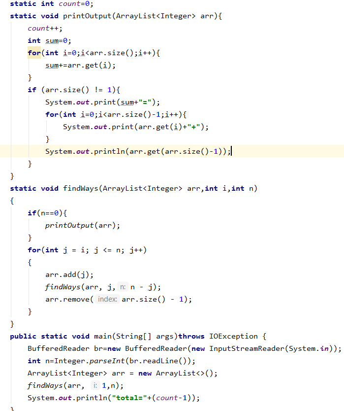 static int count=0;
static void printOutput(ArrayList<Integer> arr){
count++;
int sum=0;
for (int i=0;i<arr.size();i++){
sum+=arr.get (i);
}
if (arr.size() != 1){
System.out.print(sum+"=");
for(int i=0;i<arr.size()-1;i++){
System.out.print(arr.get(i)+"+");
}
System.out.println(arr.get(arr.size()-1));|
}
}
static void findWays (ArrayList<Integer> arr,int i,int n)
{
if(n==0){
printOutput (arr);
}
for(int i
i; j <= n; j++)
{
arr.add(j);
findways (arr, ji, n: n - j);
arr.remove( index: arr.size() - 1);
}
}
public static void main(String[] args)throws IOException {
BufferedReader br=new BufferedReader(new InputStreamReader (System.in));
int n=Integer.parseInt(br.readLine());
ArrayList<Integer> arr = new ArrayList<>();
findways (arr, : 1,n);
System.out.println("total="+(count-1));
