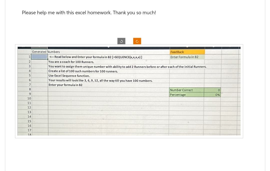 Please help me with this excel homework. Thank you so much!
ف
Generated Numbers
FeedBack
1
2
3
4
<--Read below and Enter your formula in B2 [-SEQUENCE(x,x,x,x)]
You are a coach for 100 Runners.
You want to assign them unique number with ability to add 2 Runners before or after each of the initial Runners.
Create a list of 100 such numbers for 100 runners.
Enter Formula in B2
5
Use Excel Sequence function.
6
Your results will look like 3, 6, 9, 12, all the way till you have 100 numbers.
7
Enter your formula in B2
8
Number Correct
9
Percentage
0%
10
11
12
13
14
15
16
17
18