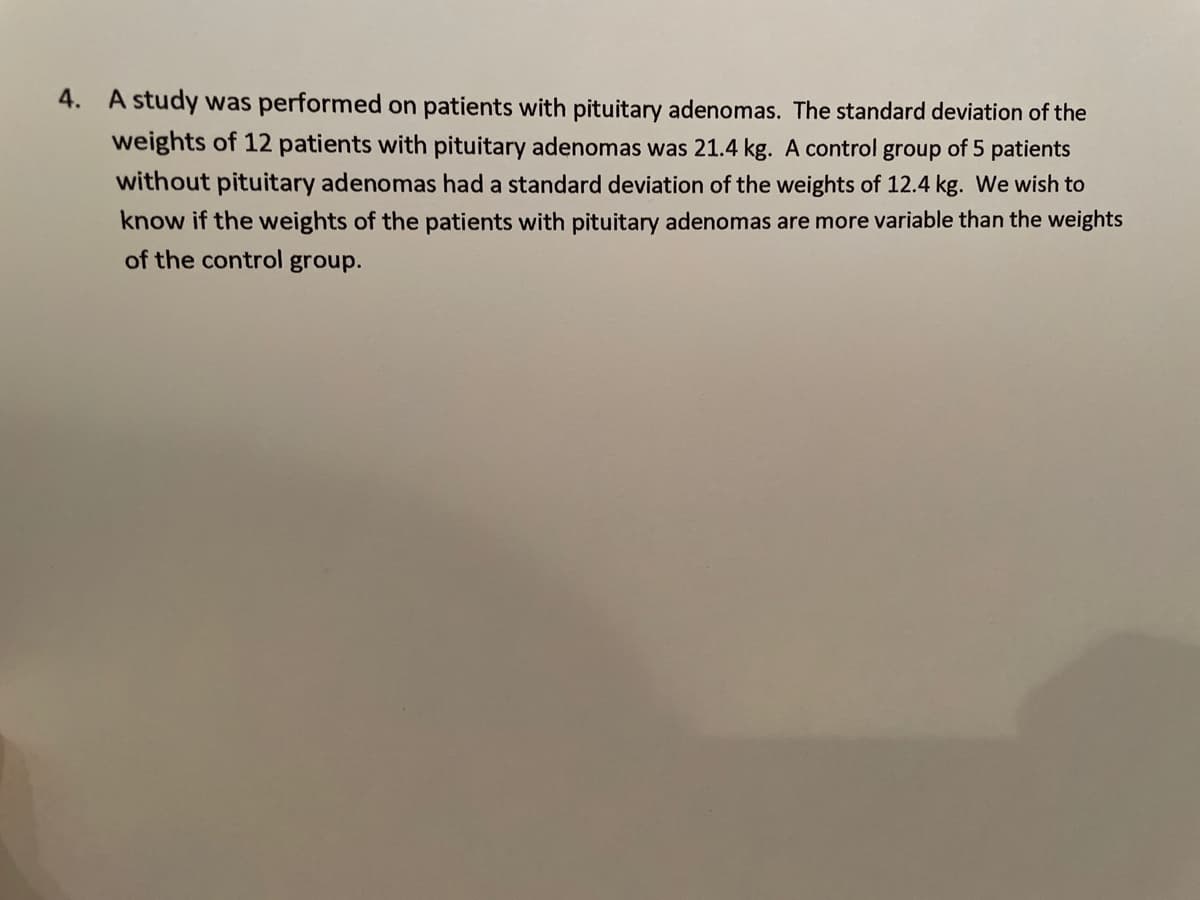 4. A study was performed on patients with pituitary adenomas. The standard deviation of the
weights of 12 patients with pituitary adenomas was 21.4 kg. A control group of 5 patients
without pituitary adenomas had a standard deviation of the weights of 12.4 kg. We wish to
know if the weights of the patients with pituitary adenomas are more variable than the weights
of the control group.
