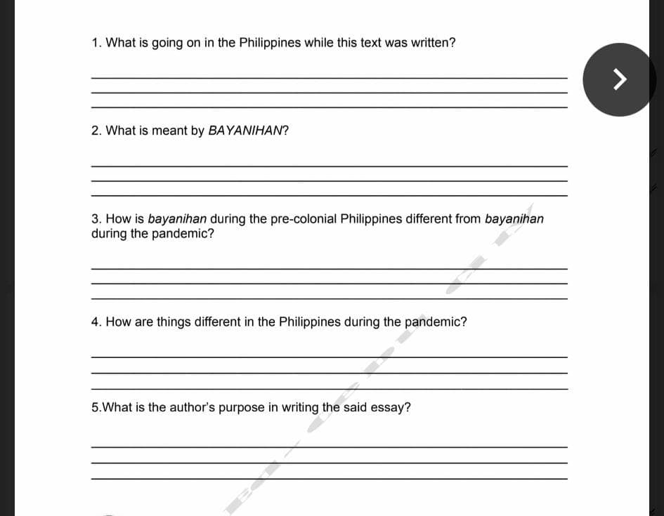 1. What is going on in the Philippines while this text was written?
2. What is meant by BAYANIHAN?
3. How is bayanihan during the pre-colonial Philippines different from bayanihan
during the pandemic?
4. How are things different in the Philippines during the pandemic?
5.What is the author's purpose in writing the said essay?
