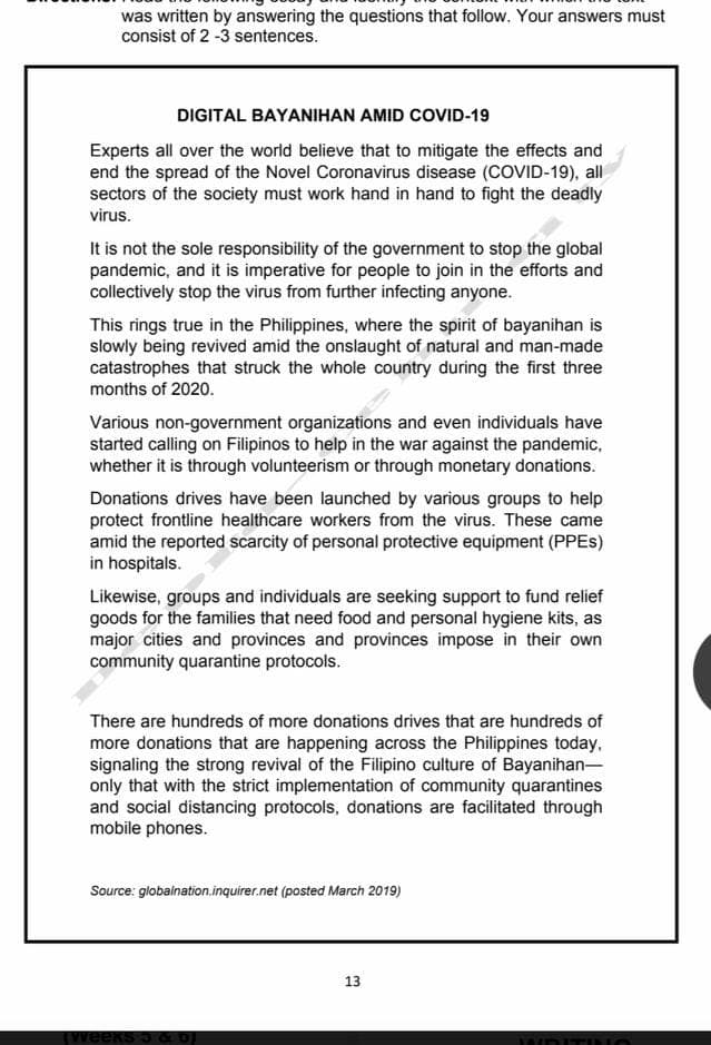 was written by answering the questions that follow. Your answers must
consist of 2 -3 sentences.
DIGITAL BAYANIHAN AMID COVID-19
Experts all over the world believe that to mitigate the effects and
end the spread of the Novel Coronavirus disease (COVID-19), all
sectors of the society must work hand in hand to fight the deadly
virus.
It is not the sole responsibility of the government to stop the global
pandemic, and it is imperative for people to join in the efforts and
collectively stop the virus from further infecting anyone.
This rings true in the Philippines, where the spirit of bayanihan is
slowly being revived amid the onslaught of natural and man-made
catastrophes that struck the whole country during the first three
months of 2020.
Various non-government organizations and even individuals have
started calling on Filipinos to help in the war against the pandemic,
whether it is through volunteerism or through monetary donations.
Donations drives have been launched by various groups to help
protect frontline healthcare workers from the virus. These came
amid the reported scarcity of personal protective equipment (PPES)
in hospitals.
Likewise, groups and individuals are seeking support to fund relief
goods for the families that need food and personal hygiene kits, as
major cities and provinces and provinces impose in their own
community quarantine protocols.
There are hundreds of more donations drives that are hundreds of
more donations that are happening across the Philippines today,
signaling the strong revival of the Filipino culture of Bayanihan-
only that with the strict implementation of community quarantines
and social distancing protocols, donations are facilitated through
mobile phones.
Source: globalnation.inquirer.net (posted March 2019)
13
weeks 5 aO
