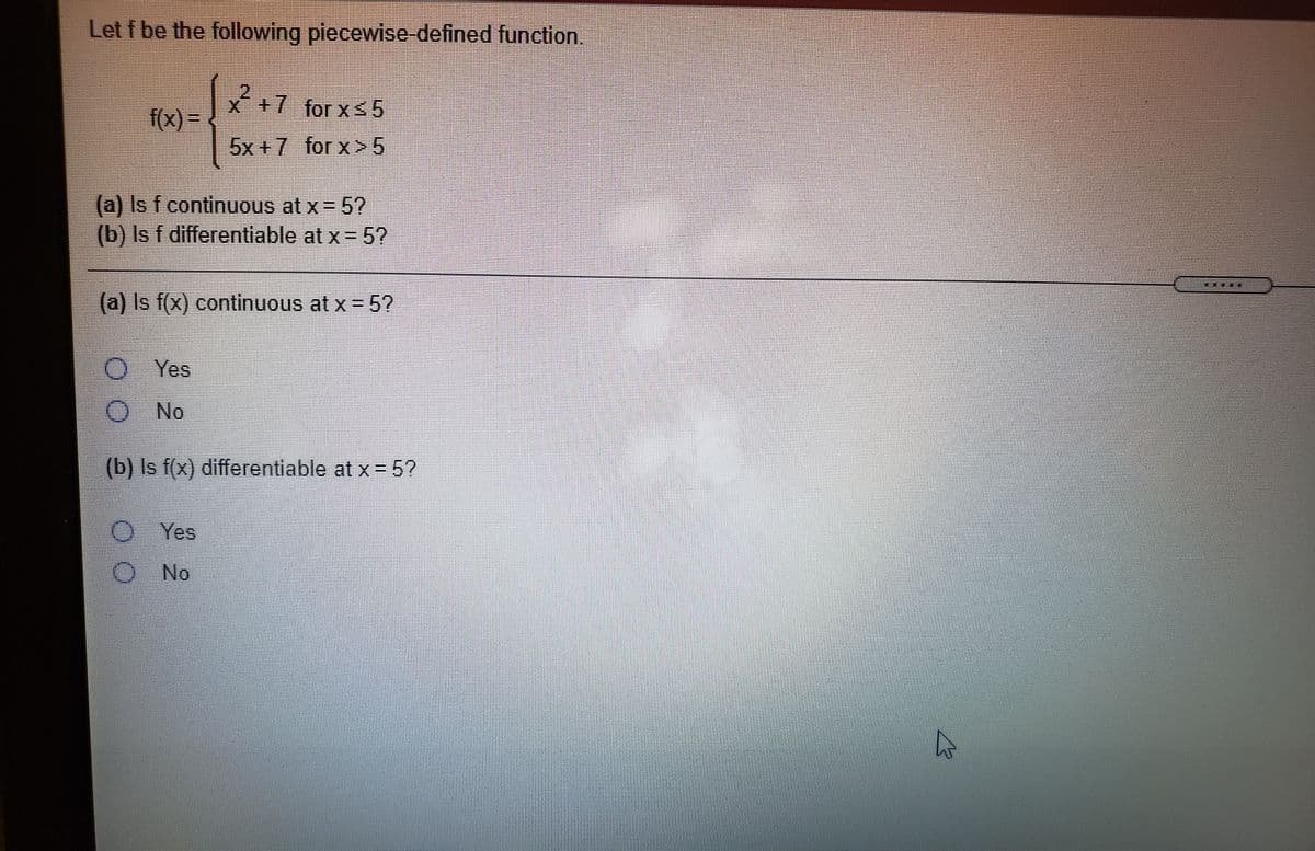 Let f be the following piecewise-defined function.
x+7 for xs5
f(x) =
5x +7 for x>5
(a) Is f continuous at x = 5?
(b) Is f differentiable at x= 5?
(a) Is f(x) continuous at x = 5?
Yes
O No
(b) Is f(x) differentiable at x = 5?
Yes
O No
