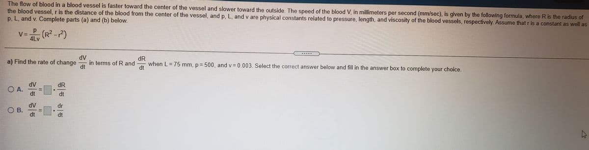 The flow of blood in a blood vessel is faster toward the center of the vessel and slower toward the outside. The speed of the blood V, in millimeters per second (mm/sec), is given by the following formula, where R is the radius of
the blood vessel, r is the distance of the blood from the center of the vessel, and p, L, and v are physical constants related to pressure, length, and viscosity of the blood vessels, respectively. Assume that ris a constant as well as
p, L, and v. Complete parts (a) and (b) below.
V=
(R² -P)
4Lv
■ 重
dV
dR
when L= 75 mm, p = 500, and v = 0.003. Select the correct answer below and fill in the answer box to complete your choice.
a) Find the rate of change
in terms of R and
dt
dt
dV
dR
O A.
dt
dt
dV
O B.
dt
dr
dt
