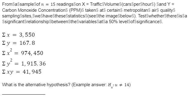 FromSassampleSof n = 15 readingsSon X = TrafficSVolume$(carsSperShours) Sand Y =
Carbon Monoxide Concentrations (PPM)S takens at$ certains metropolitan$ air$ qualitys
sampling$sites,$weShaveSthese$statistics$(seeSthe image$below$). TestSwhether$thereSissa
$significantSrelationshipSbetweenSthe$variablesSatsa 50% levelSof$significances.
Σx= 3,550
Σy = 167. 8
E y
Ex = 974, 450
E y = 1,915. 36
E xy = 41, 945
What is the alternative hypothesis? (Example answer: H :u + 14)
a
