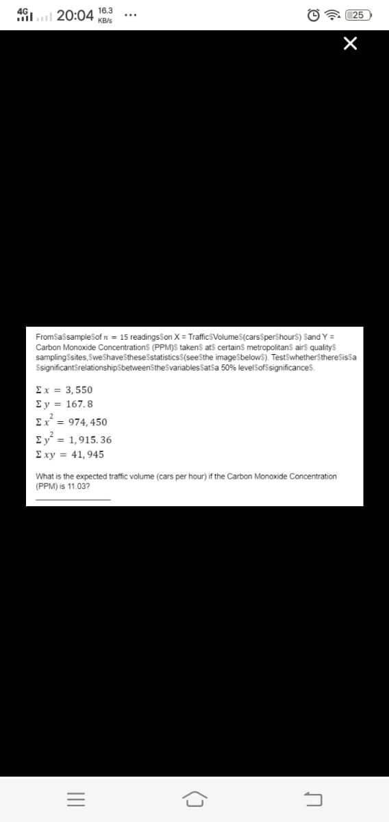 16.3
il.l 20:04
O 25
KB/s
FromSassampleSof n = 15 readings$on X = TrafficSVolumeS(carsSpershours) Sand Y =
Carbon Monoxide Concentrations (PPM)S takens ats certains metropolitans airs qualitys
samplingSsites, SweShaveSthesestatisticsS(seesthe imageSbelows). TestSwhetherSthereSissa
$significantSrelationshipSbetweenStheSvariablesSatsa 50% levelSofssignificances.
Ex = 3,550
Ey = 167, 8
= 974, 450
Ey = 1,915. 36
E xy = 41, 945
What is the expected traffic volume (cars per hour) if the Carbon Monoxide Concentration
(PPM) is 11.03?
II
