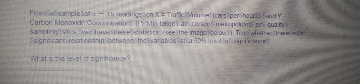 n = 15 readingsSon X = TrafficsVolume$(carsSperShours) Sand Y=
Carbon Monoxide Concentration$ (PPM)s takenS ats certainS metropolitans airs qualitys
samplingSsites SweShaveSthesestatisticsS(see the imagesbelow). TestwhetherSthere is a
SsignificantSrelationshipSbetweenStheSvariablesSat a 50% levelSof significance
What is the level of significance?
