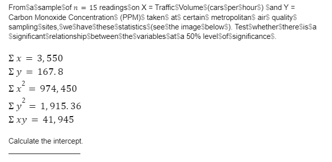 Fromsassamplesof n = 15 readingsSon X = Traffic$Volume$(carsSperShour$) Sand Y =
Carbon Monoxide Concentration$ (PPM)$ taken$ ats certains metropolitans air$ quality$
samplingSsites, SweShaveSthese$statistics$(see$the imageSbelow$). TestSwhether$thereSissa
$significantSrelationship$betweenStheSvariablesSatsa 50% levelSofsignificances.
Σx=3, 550
Σy
= 167. 8
Ex
974, 450
2
Ey = 1,915. 36
E xy = 41, 945
Calculate the intercept.
