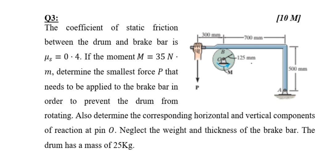 Q3:
The coefficient of static friction
[10 M]
300 mm
-700 mm
between the drum and brake bar is
µs = 0. 4. If the moment M = 35 N :
+125 mm
500 mm
m, determine the smallest force P that
needs to be applied to the brake bar in
order to prevent the drum from
rotating. Also determine the corresponding horizontal and vertical components
of reaction at pin 0. Neglect the weight and thickness of the brake bar. The
drum has a mass of 25KG.
