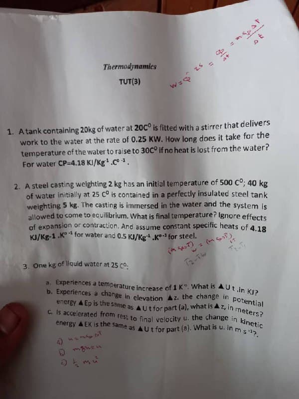 a. Experiences a temperature increase of 1 K". What is AUt in KJ?
b. Experiences a change in elevation Az. the change in potential
C. Is accelerated from rest to final velocity u. the change in kinetic
energy A EK is the same as AUt for part (a). What is u. i
energy A Ep is the same as A Ut for part (a), what is Az, in meters?
mpar
Thermodynamics
25
TUT(3)
1. Atank containing 20kg of water at 20C° is fitted with a stirrer that delivers
work to the water at the rate of 0.25 KW. How long does it take for the
temperature of the water to raise to 30C° if no heat is lost from the water?
For water CP=4.18 KJ/Kg.C° 1.
2. A steel casting weighting 2 kg has an initial temperature of 500 Co; 40 kg
of water initially at 25 C° is contained in a perfectly insulated steel tank
weighting 5 kg. The casting is immersed in the water and the system is
allowed to come to equilibrium. What is final temperature? Ignore effects
of expansion or contraction. And assume constant specific heats of 4.18
KJ/Kg-1 .K° for water and 0.5 KJ/Kg .K°-1 for steel.
3. One kg of liquid water at 25 co.
2-TW
in ms?.
MSMADT
