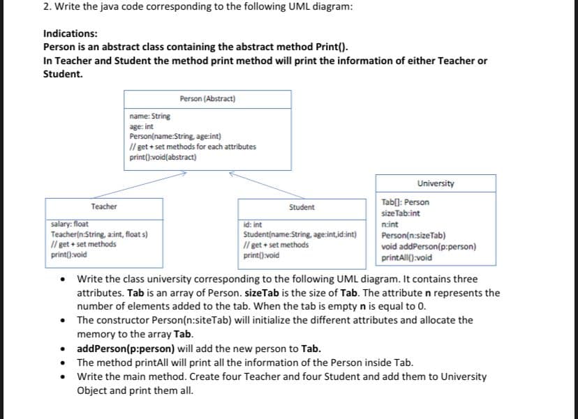 2. Write the java code corresponding to the following UML diagram:
Indications:
Person is an abstract class containing the abstract method Print().
In Teacher and Student the method print method will print the information of either Teacher or
Student.
Person (Abstract)
name: String
age: int
Person(name:String, age:int)
Il get + set methods for each attributes
print()void(abstract)
University
Tab[]: Person
Teacher
Student
sizeTab:int
salary: float
Teacher(n String, azint, float s)
Il get + set methods
print().void
id: int
Studentiname:String, age:int,id:int)
nsint
Il get + set methods
print().void
Person(n:sizeTab)
void addPerson(p:person)
printAll():void
• Write the class university corresponding to the following UML diagram. It contains three
attributes. Tab is an array of Person. sizeTab is the size of Tab. The attribute n represents the
number of elements added to the tab. When the tab is empty n is equal to 0.
• The constructor Person(n:siteTab) will initialize the different attributes and allocate the
memory to the array Tab.
• addPerson(p:person) will add the new person to Tab.
• The method printAll will print all the information of the Person inside Tab.
Write the main method. Create four Teacher and four Student and add them to University
Object and print them all.
