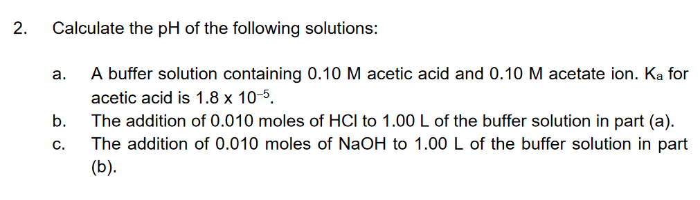 2.
Calculate the pH of the following solutions:
A buffer solution containing 0.10 M acetic acid and 0.10 M acetate ion. Ka for
а.
acetic acid is 1.8 x 10-5.
The addition of 0.010 moles of HCI to 1.00 L of the buffer solution in part (a).
The addition of 0.010 moles of NaOH to 1.00 L of the buffer solution in part
(b).
b.
С.
