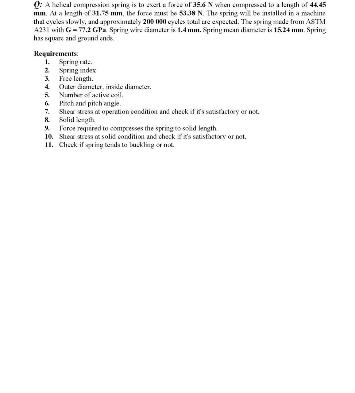 Q: A helical compression spring is to exert a force of 35.6 N when compressed to a length of 44.45
mm. At a length of 31.75 mm, the force must be 53.38 N. The spring will be installed in a machine
that cycles slowly, and approximately 200 000 cycles total are expected. The spring made from ASTM
A231 with G =77.2 GPa. Spring wire diameter is 1.4 mm. Spring mean diameter is 15.24 mm. Spring
has square and ground ends.
Requirements:
1. Spring rate.
2. Spring index
Free length.
Outer diameter, inside diameter.
Number of active coil.
3.
4.
5.
Pitch and pitch angle.
Shear stress at operation condition and check if it's satisfactory or not.
Solid length.
Force required to compresses the spring to solid length.
10. Shear stress at solid condition and check if it's satisfactory or not.
11. Check if spring tends to buckling or not.
6.
7.
8.
9.
