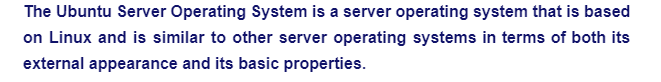 The Ubuntu Server Operating System is a server operating system that is based
on Linux and is similar to other server operating systems in terms of both its
external appearance and its basic properties.