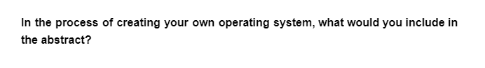 In the process of creating your own operating system, what would you include in
the abstract?