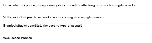 Prove why this phrase, idea, or analysis is crucial for attacking or protecting digital assets.
VPNs, or virtual private networks, are becoming increasingly common.
Blended attacks constitute the second type of assault.
Web-Based Proxies