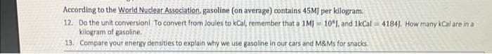 According to the World Nuclear Association, gasoline (on average) contains 45MJ per kilogram.
12. Do the unit conversion! To convert from Joules to kCal, remember that a 1MJ= 10%), and 1kCal = 41841. How many kCal are in a
kilogram of gasoline.
that a 1M 101.
13. Compare your energy densities to explain why we use gasoline in our cars and M&Ms for s
for snacks.