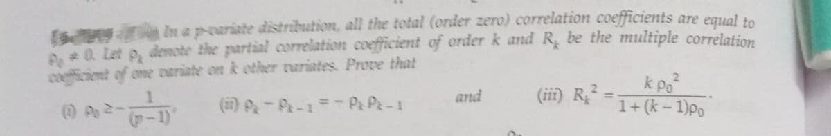 In a p-variate distribution, all the total (order zero) correlation coefficients are equal to
P*0. Let P, demote the partial correlation coefficient of order k and R, be the multiple correlation
coefficient of one variate on k other variates Prove that
k po²
1
(1)A-A-1 =-PxPx-1
1+ (k-1) po
and
(iii) R2