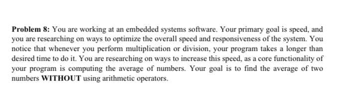 Problem 8: You are working at an embedded systems software. Your primary goal is speed, and
you are researching on ways to optimize the overall speed and responsiveness of the system. You
notice that whenever you perform multiplication or division, your program takes a longer than
desired time to do it. You are researching on ways to increase this speed, as a core functionality of
your program is computing the average of numbers. Your goal is to find the average of two
numbers WITHOUT using arithmetic operators.