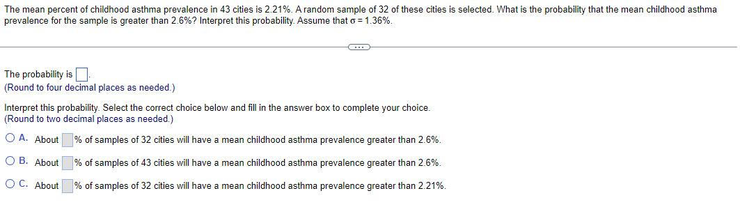 The mean percent of childhood asthma prevalence in 43 cities is 2.21%. A random sample of 32 of these cities is selected. What is the probability that the mean childhood asthma
prevalence for the sample is greater than 2.6%? Interpret this probability. Assume that σ = 1.36%.
The probability is
(Round to four decimal places as needed.)
Interpret this probability. Select the correct choice below and fill in the answer box to complete your choice.
(Round to two decimal places as needed.)
○ A. About
% of samples of 32 cities will have a mean childhood asthma prevalence greater than 2.6%.
OB. About
% of samples of 43 cities will have a mean childhood asthma prevalence greater than 2.6%.
OC. About
% of samples of 32 cities will have a mean childhood asthma prevalence greater than 2.21%.