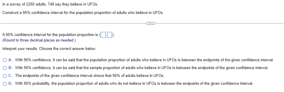 In a survey of 2260 adults, 748 say they believe in UFOs.
Construct a 95% confidence interval for the population proportion of adults who believe in UFOS.
A 95% confidence interval for the population proportion is (☐☐).
(Round to three decimal places as needed.)
Interpret your results. Choose the correct answer below.
A. With 95% confidence, it can be said that the population proportion of adults who believe in UFOs is between the endpoints of the given confidence interval.
○ B. With 95% confidence, it can be said that the sample proportion of adults who believe in UFOs is between the endpoints of the given confidence interval.
○ C. The endpoints of the given confidence interval shows that 95% of adults believe in UFOs.
○ D. With 95% probability, the population proportion of adults who do not believe in UFOs is between the endpoints of the given confidence interval.