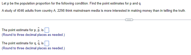 Let p be the population proportion for the following condition. Find the point estimates for p and q.
A study of 4046 adults from country A, 2298 think mainstream media is more interested in making money than in telling the truth.
The point estimate for p, p, is
(Round to three decimal places as needed.)
The point estimate for q. q. is ☐
(Round to three decimal places as needed.)