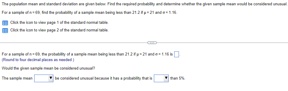 The population mean and standard deviation are given below. Find the required probability and determine whether the given sample mean would be considered unusual.
For a sample of n = 69, find the probability of a sample mean being less than 21.2 if μ-21 and o=1.16.
Click the icon to view page 1 of the standard normal table.
Click the icon to view page 2 of the standard normal table.
For a sample of n = 69, the probability of a sample mean being less than 21.2 if μ-21 and σ = 1.16 is
(Round to four decimal places as needed.)
Would the given sample mean be considered unusual?
The sample mean
be considered unusual because it has a probability that is
than 5%.