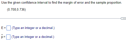 Use the given confidence interval to find the margin of error and the sample proportion.
(0.708,0.736)
E =
(Type an integer or a decimal.)
(Type an integer or a decimal.)