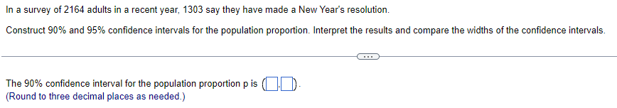 In a survey of 2164 adults in a recent year, 1303 say they have made a New Year's resolution.
Construct 90% and 95% confidence intervals for the population proportion. Interpret the results and compare the widths of the confidence intervals.
The 90% confidence interval for the population proportion p is (.).
(Round to three decimal places as needed.)