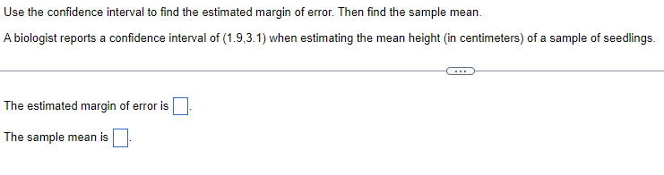 Use the confidence interval to find the estimated margin of error. Then find the sample mean.
A biologist reports a confidence interval of (1.9.3.1) when estimating the mean height (in centimeters) of a sample of seedlings.
The estimated margin of error is
The sample mean is