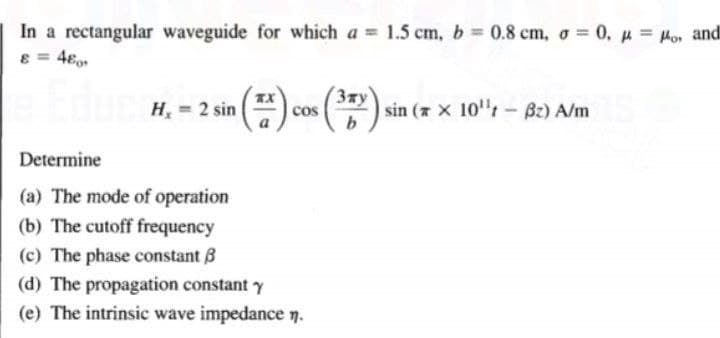 In a rectangular waveguide for which a = 1.5 cm, b 0.8 cm, o = 0, p = Ho, and
8 = 4€
3xy
H, = 2 sin
sin ( x 10"- Bz) A/m
cos
Determine
(a) The mode of operation
(b) The cutoff frequency
(c) The phase constant 8
(d) The propagation constant Y
(e) The intrinsic wave impedance n.
