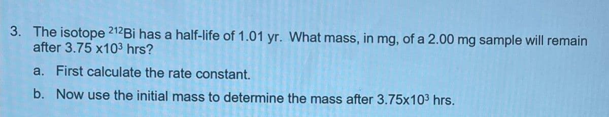 3. The isotope 212Bi has a half-life of 1.01 yr. What mass, in mg, of a 2.00 mg sample will remain
after 3.75 x10³ hrs?
a. First calculate the rate constant.
b. Now use the initial mass to determine the mass after 3.75x10³ hrs.