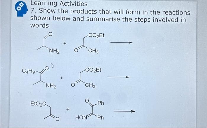 Learning Activities
7. Show the products that will form in the reactions
shown below and summarise the steps involved in
words
C4H9-
NH₂ O
NH₂
EtO₂C.
-CO₂Et
CH3
CO₂Et
HON
CH3
Ph
Ph