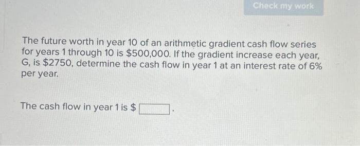 Check my work
The future worth in year 10 of an arithmetic gradient cash flow series
for years 1 through 10 is $500,000. If the gradient increase each year,
G, is $2750, determine the cash flow in year 1 at an interest rate of 6%
per year.
The cash flow in year 1 is $