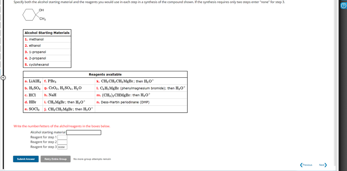 Specify both the alcohol starting material and the reagents you would use in each step in a synthesis of the compound shown. If the synthesis requires only two steps enter "none" for step 3.
OH
хонь
CH3
Alcohol Starting Materials
1. methanol
2. ethanol
3. 1-propanol
4. 2-propanol
5. cyclohexanol
a. LiAlH4 f. PBr3
b. H2SO4 g. CrO3, H2SO4, H₂O
Reagents available
c. HCI
h. NaH
d. HBr
i. CH3 MgBr; then H3O+
e. SOCI₂
j. CH3CH2MgBr; then H3O+
k. CH3CH2CH2MgBr; then H3O+
1. C6H5 MgBr (phenylmagnesium bromide); then H3O+
m. (CH3)2CHMgBr: then H3O+
n. Dess-Martin periodinane (DMP)
Write the number/letters of the alchol/reagents in the boxes below.
Alcohol starting material
Reagent for step 1
Reagent for step 2
Reagent for step 3 none
Submit Answer
Retry Entire Group
No more group attempts remain
Previous
Next