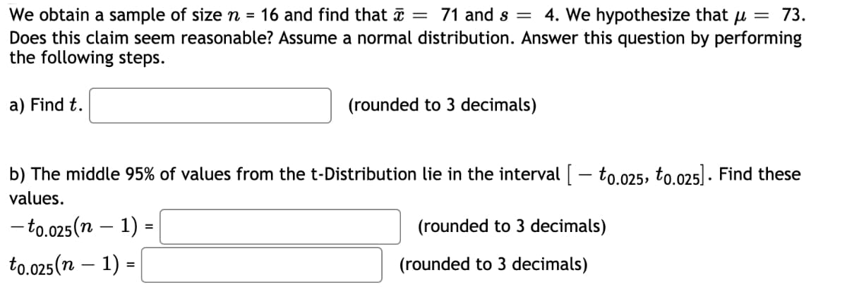 We obtain a sample of size n = 16 and find that a = 71 and s = 4. We hypothesize that u = 73.
Does this claim seem reasonable? Assume a normal distribution. Answer this question by performing
the following steps.
a) Find t.
(rounded to 3 decimals)
b) The middle 95% of values from the t-Distribution lie in the interval [ – to.025, to.025] . Find these
values.
- to.025(n – 1) =
(rounded to 3 decimals)
to.025(n – 1) =
(rounded to 3 decimals)
