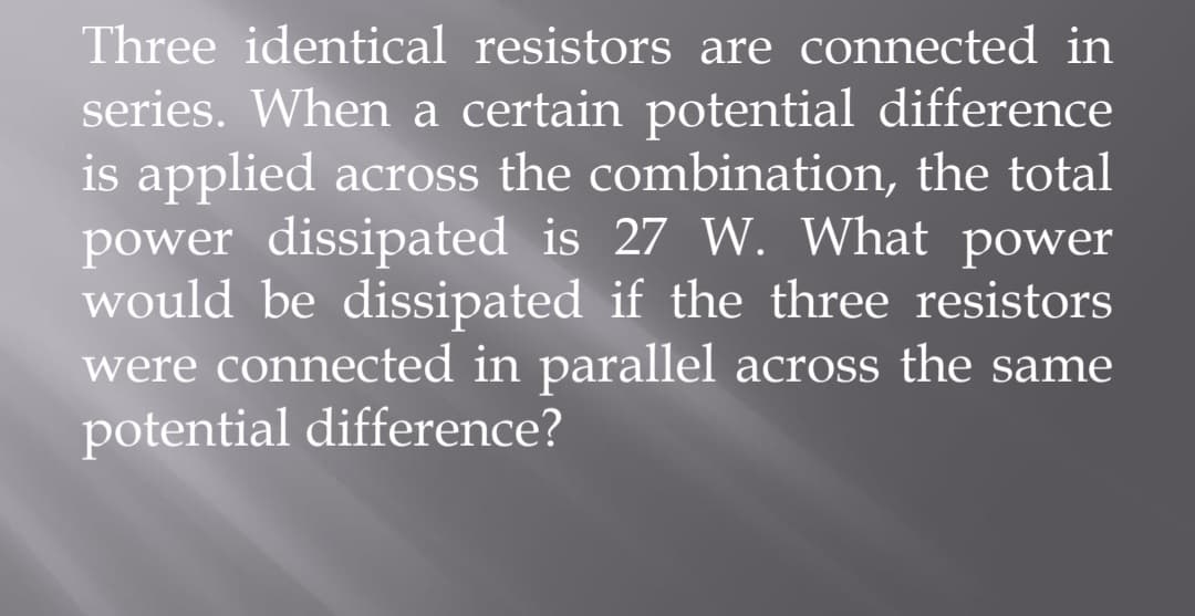 Three identical resistors are connected in
series. When a certain potential difference
is applied across the combination, the total
power dissipated is 27 W. What power
would be dissipated if the three resistors
were connected in parallel across the same
potential difference?