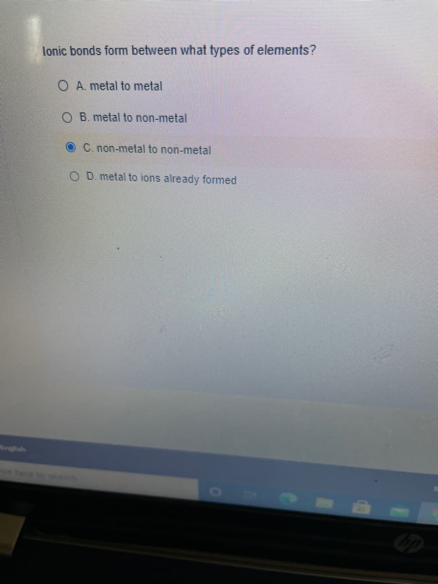 lonic bonds form between what types of elements?
O A metal to metal
B. metal lo non-melal
C. non-metal to non-metal
O D. metal to ions already formed
Englsh
pe here to search
