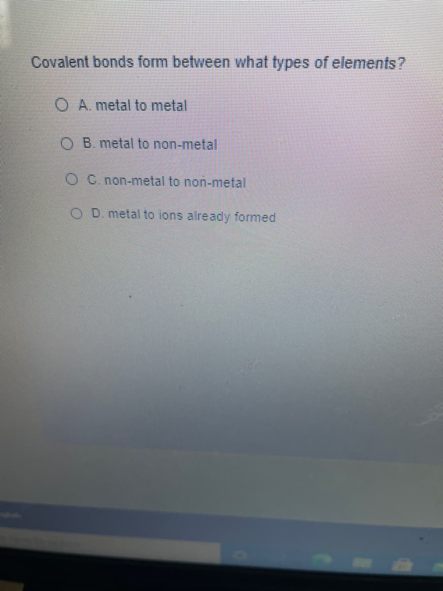 Covalent bonds form between what types of elements?
O A. metal to metal
B metal to non-metal
C. non-metal to non-metal
D. metal to lons already formed
