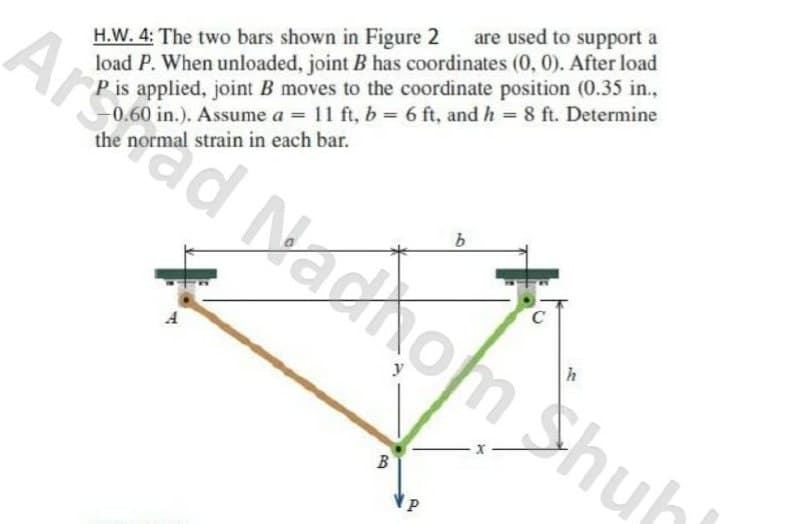 are used to support a
Arad Nadhom Shub
H.W. 4: The two bars shown in Figure 2
load P. When unloaded, joint B has coordinates (0, 0). After load
P is applied, joint B moves to the coordinate position (0.35 in.,
0.60 in.). Assume a = 11 ft, b = 6 ft, and h = 8 ft. Determine
the normal strain in each bar.
C
B
