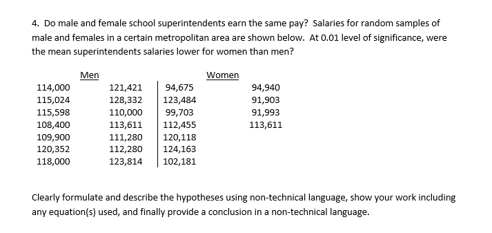 4. Do male and female school superintendents earn the same pay? Salaries for random samples of
male and females in a certain metropolitan area are shown below. At 0.01 level of significance, were
the mean superintendents salaries lower for women than men?
114,000
115,024
115,598
108,400
109,900
120,352
118,000
Men
121,421
94,675
128,332 123,484
110,000
99,703
113,611 112,455
111,280 120,118
112,280 124,163
123,814
102,181
Women
94,940
91,903
91,993
113,611
Clearly formulate and describe the hypotheses using non-technical language, show your work including
any equation(s) used, and finally provide a conclusion in a non-technical language.