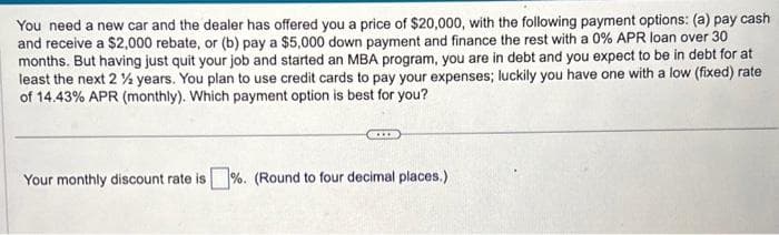 You need a new car and the dealer has offered you a price of $20,000, with the following payment options: (a) pay cash
and receive a $2,000 rebate, or (b) pay a $5,000 down payment and finance the rest with a 0% APR loan over 30
months. But having just quit your job and started an MBA program, you are in debt and you expect to be in debt for at
least the next 2 ½ years. You plan to use credit cards to pay your expenses; luckily you have one with a low (fixed) rate
of 14.43% APR (monthly). Which payment option is best for you?
Your monthly discount rate is%. (Round to four decimal places.)