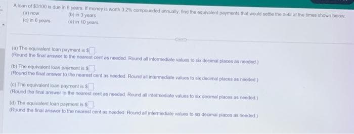 A loan of $3100 is due in 6 years. If money is worth 3.2% compounded annually, find the equivalent payments that would settle the debt at the times shown below.
(a) now
(b) in 3 years
(c) in 6 years
(d) in 10 years
(a) The equivalent loan payment is $
(Round the final answer to the nearest cent as needed. Round all intermediate values to six decimal places as needed.)
(b) The equivalent loan payment is $
(Round the final answer to the nearest cent as needed. Round all intermediate values to six decimal places as needed.)
(c) The equivalent loan payment is $
(Round the final answer to the nearest cent as needed. Round all intermediate values to six decimal places as needed)
(d) The equivalent loan payment is $
(Round the final answer to the nearest cent as needed. Round all intermediate values to six decimal places as needed)
