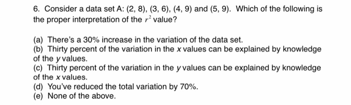 6. Consider a data set A: (2, 8), (3, 6), (4, 9) and (5,9). Which of the following is
the proper interpretation of the value?
(a) There's a 30% increase in the variation of the data set.
(b) Thirty percent of the variation in the x values can be explained by knowledge
of the y values.
(c) Thirty percent of the variation in the y values can be explained by knowledge
of the x values.
(d) You've reduced the total variation by 70%.
(e) None of the above.