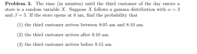 Problem 3. The time (in minutes) until the third customer of the day enters a
store is a random variable X. Suppose X follows a gamma distribution with a = 3
and 35. If the store opens at 8 am, find the probability that
(1) the third customer arrives between 8:05 am and 8:10 am.
(2) the third customer arrives after 8:10 am.
(3) the third customer arrives before 8:15 am.