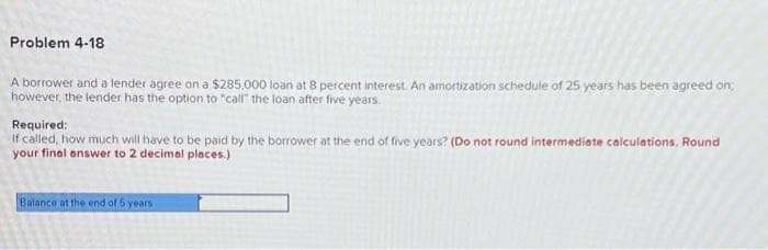 Problem 4-18
A borrower and a lender agree on a $285,000 loan at 8 percent interest. An amortization schedule of 25 years has been agreed on;
however, the lender has the option to "call" the loan after five years.
Required:
If called, how much will have to be paid by the borrower at the end of five years? (Do not round intermediate calculations, Round
your final answer to 2 decimal places.)
Balance at the end of 5 years