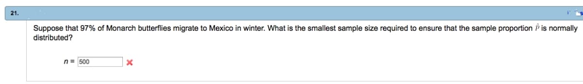 21.
Suppose that 97% of Monarch butterflies migrate to Mexico in winter. What is the smallest sample size required to ensure that the sample proportion is normally
distributed?
n = 500
X