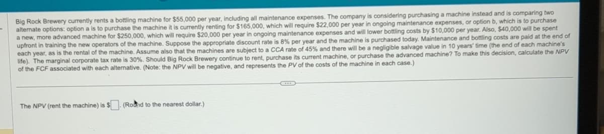 Big Rock Brewery currently rents a bottling machine for $55,000 per year, including all maintenance expenses. The company is considering purchasing a machine instead and is comparing two
alternate options: option a is to purchase the machine it is currently renting for $165,000, which will require $22,000 per year in ongoing maintenance expenses, or option b, which is to purchase
a new, more advanced machine for $250,000, which will require $20,000 per year in ongoing maintenance expenses and will lower bottling costs by $10,000 per year. Also, $40,000 will be spent
upfront in training the new operators of the machine. Suppose the appropriate discount rate is 8% per year and the machine is purchased today. Maintenance and bottling costs are paid at the end of
each year, as is the rental of the machine. Assume also that the machines are subject to a CCA rate of 45% and there will be a negligible salvage value in 10 years' time (the end of each machine's
life). The marginal corporate tax rate is 30%. Should Big Rock Brewery continue to rent, purchase its current machine, or purchase the advanced machine? To make this decision, calculate the NPV
of the FCF associated with each alternative. (Note: the NPV will be negative, and represents the PV of the costs of the machine in each case.)
The NPV (rent the machine) is $. (Rond to the nearest dollar.)