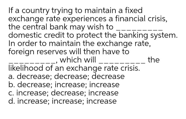 If a country trying to maintain a fixed
exchange rate experiences a financial crisis,
the central bank may wish to
domestic credit to protect the banking system.
In order to maintain the exchange rate,
foreign reserves will then have to
which will -
likelihood of an exchange rate crisis.
a. decrease; decrease; decrease
b. decrease; increase; increase
c. increase; decrease; increase
d. increase; increase; increase
the
