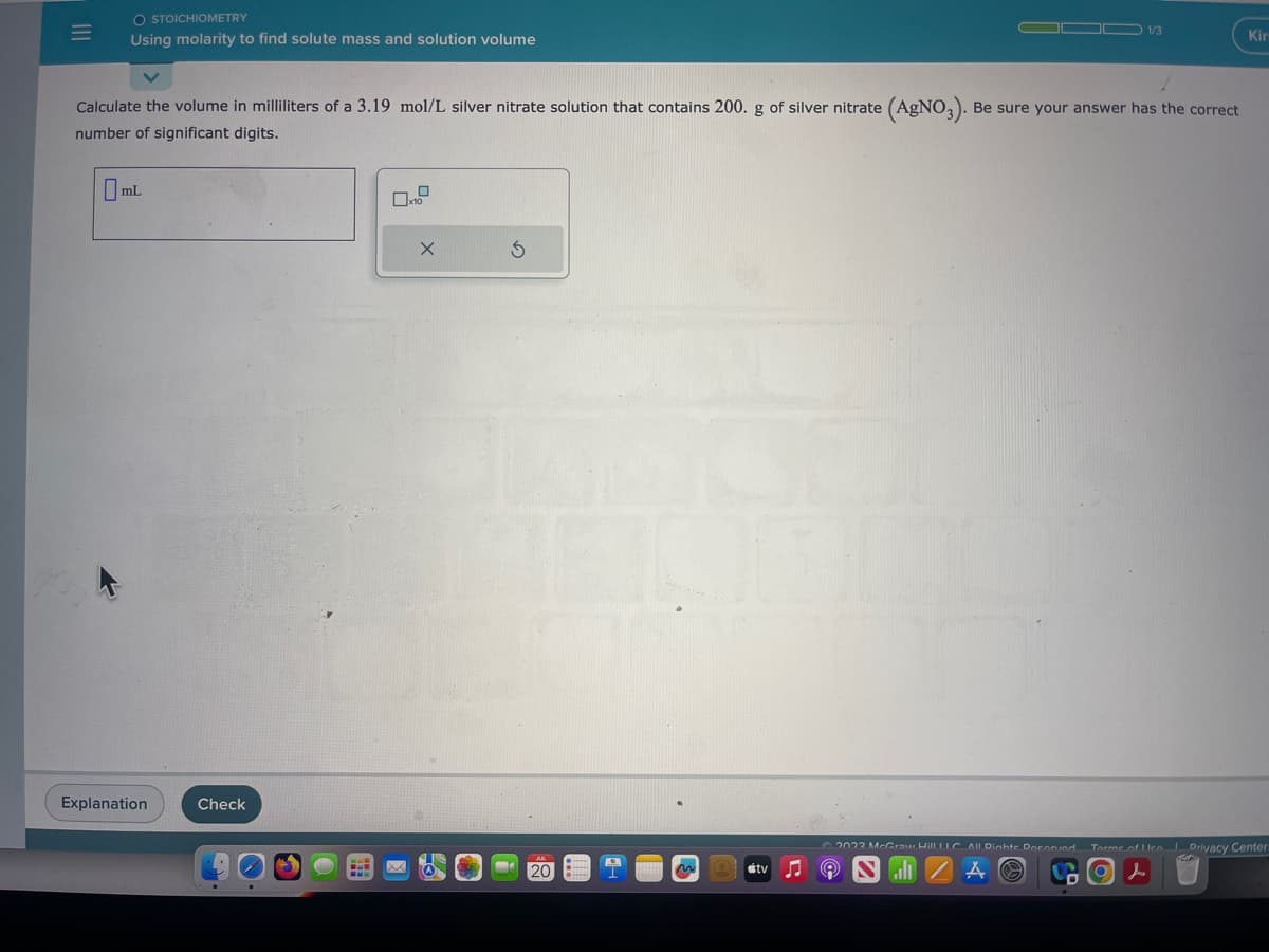 |||
=
O STOICHIOMETRY
Using molarity to find solute mass and solution volume
Calculate the volume in milliliters of a 3.19 mol/L silver nitrate solution that contains 200. g of silver nitrate (AgNO3). Be sure your answer has the correct
number of significant digits.
mL
Explanation
Check
BLB
0x10
X
5
JUL
me 20
5
m
tv
1/3
D
Kir
2022 McGraw Hill LLC All Dichte Doconied Torme of Leo Privacy Center
9 NA